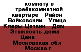 комнату в треёхкомнатной квартире › Район ­ Войковский › Улица ­ Клары Цеткин › Дом ­ 19 › Этажность дома ­ 9 › Цена ­ 22 000 - Московская обл., Москва г. Недвижимость » Квартиры аренда   . Московская обл.